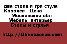 два стола и три стула . Королев › Цена ­ 18 000 - Московская обл. Мебель, интерьер » Столы и стулья   